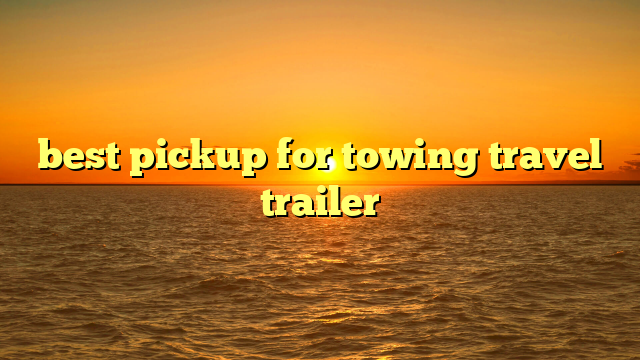 best pickup for towing travel trailer