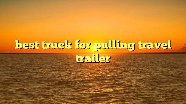 best truck for pulling travel trailer