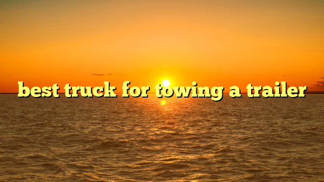 best truck for towing a trailer