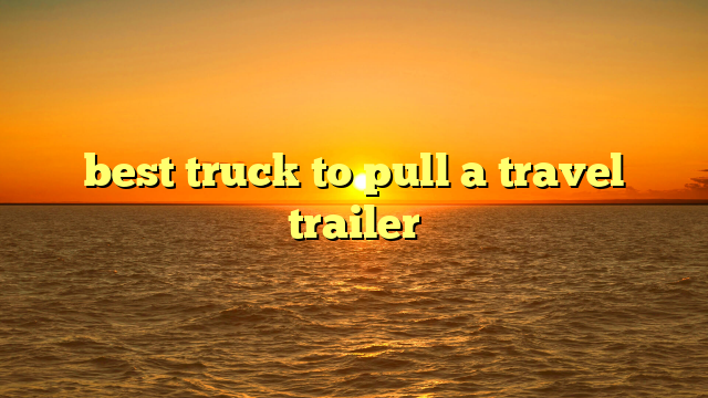 best truck to pull a travel trailer