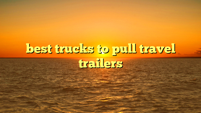 best trucks to pull travel trailers