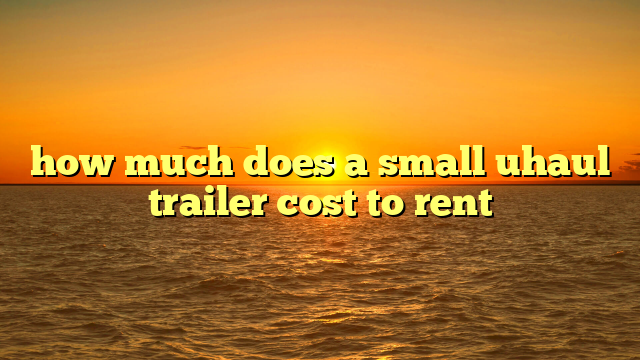 how much does a small uhaul trailer cost to rent