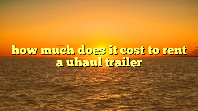 how much does it cost to rent a uhaul trailer