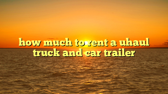 how much to rent a uhaul truck and car trailer