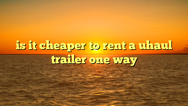 is it cheaper to rent a uhaul trailer one way