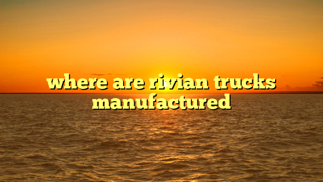 where are rivian trucks manufactured